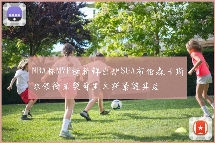 NBA杯MVP榜新鲜出炉SGA布伦森卡斯尔领衔东契奇里夫斯紧随其后
