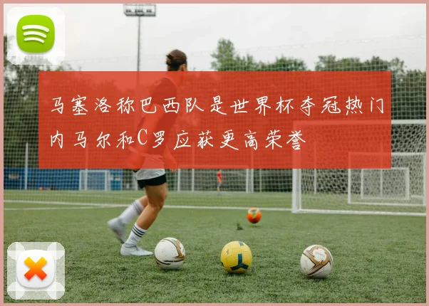 马塞洛称巴西队是世界杯夺冠热门内马尔和C罗应获更高荣誉