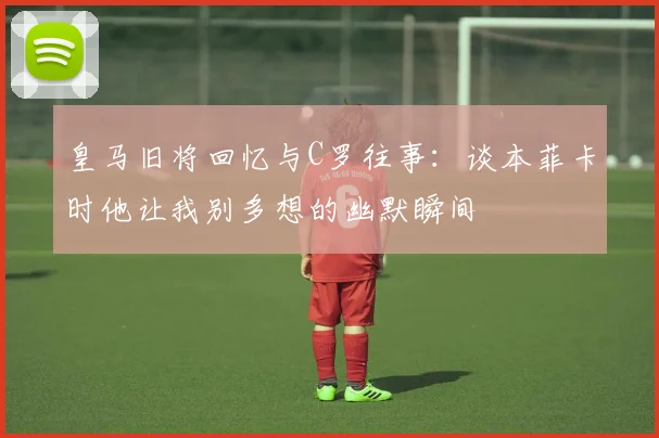 皇马旧将回忆与C罗往事：谈本菲卡时他让我别多想的幽默瞬间