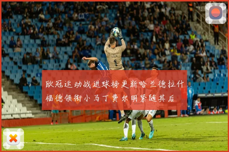 欧冠运动战进球榜更新哈兰德拉什福德领衔小马丁费尔明紧随其后