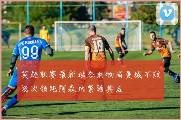 英超联赛最新动态利物浦曼城不败场次领跑阿森纳紧随其后