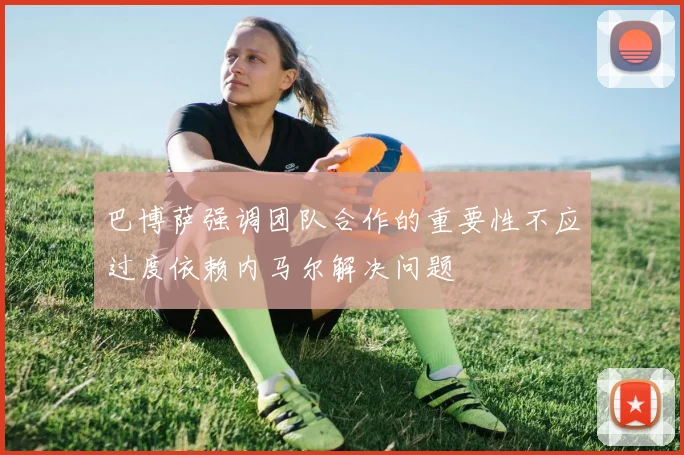 巴博萨强调团队合作的重要性不应过度依赖内马尔解决问题