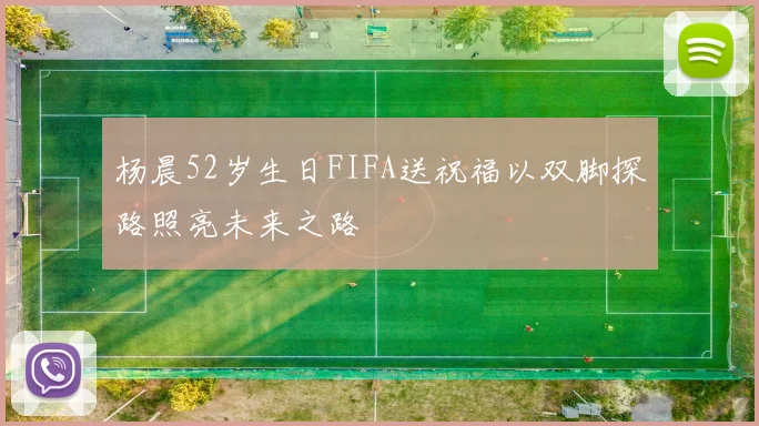 杨晨52岁生日FIFA送祝福以双脚探路照亮未来之路