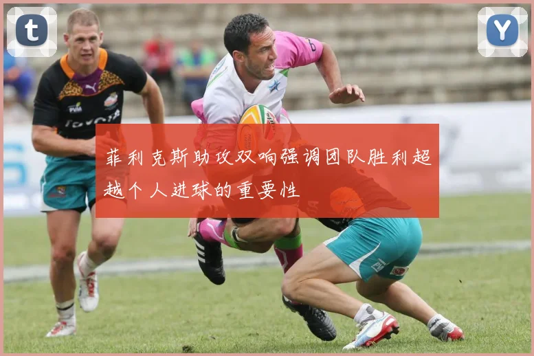 菲利克斯助攻双响强调团队胜利超越个人进球的重要性