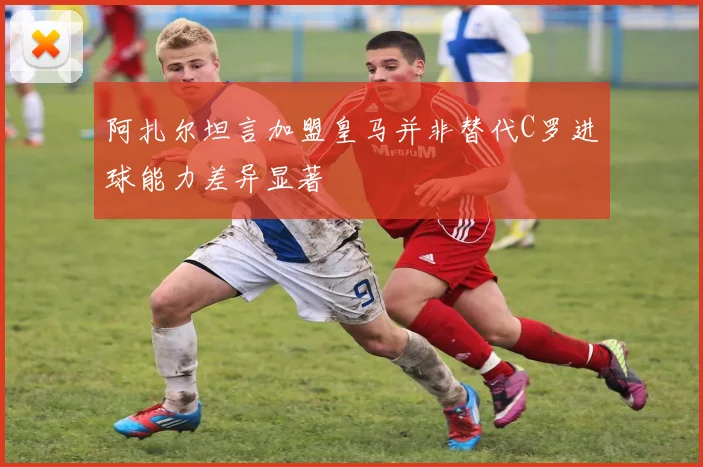 阿扎尔坦言加盟皇马并非替代C罗进球能力差异显著
