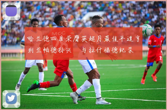 哈兰德四度荣膺英超月最佳平追亨利兰帕德孙兴慜与拉什福德纪录