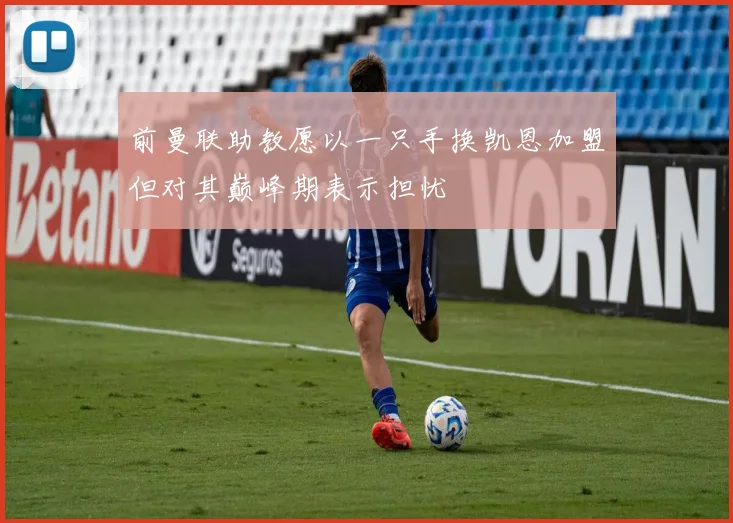 前曼联助教愿以一只手换凯恩加盟但对其巅峰期表示担忧