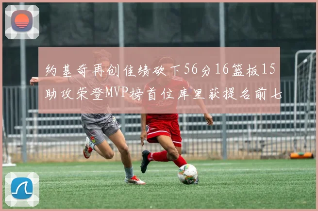 约基奇再创佳绩砍下56分16篮板15助攻荣登MVP榜首位库里获提名前七名无变化