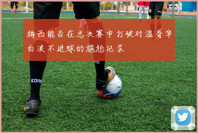 梅西能否在总决赛中打破对温哥华白浪不进球的尴尬记录
