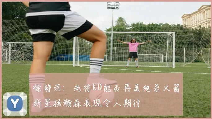 徐静雨：老将KD能否再度绝杀火箭新星杨瀚森表现令人期待
