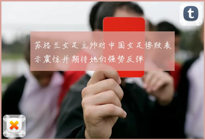 苏格兰女足主帅对中国女足惨败表示震惊并期待她们强势反弹