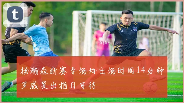 杨瀚森新赛季场均出场时间14分钟罗威复出指日可待