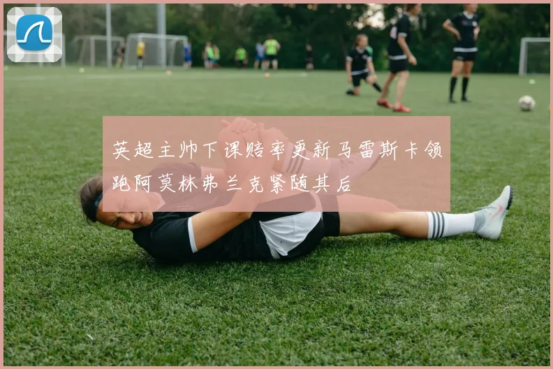 英超主帅下课赔率更新马雷斯卡领跑阿莫林弗兰克紧随其后