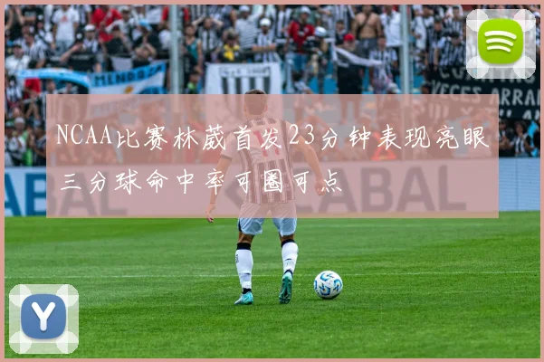 NCAA比赛林葳首发23分钟表现亮眼三分球命中率可圈可点