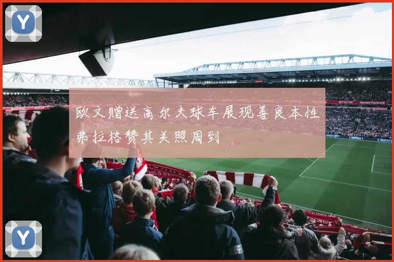 欧文赠送高尔夫球车展现善良本性弗拉格赞其关照周到