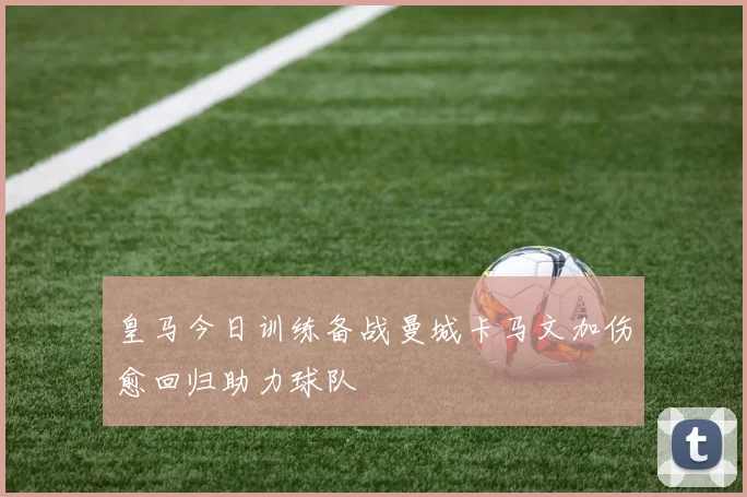 皇马今日训练备战曼城卡马文加伤愈回归助力球队