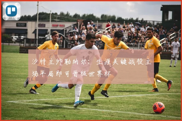 沙特主帅勒纳尔：生涯关键战役主场平局即可晋级世界杯