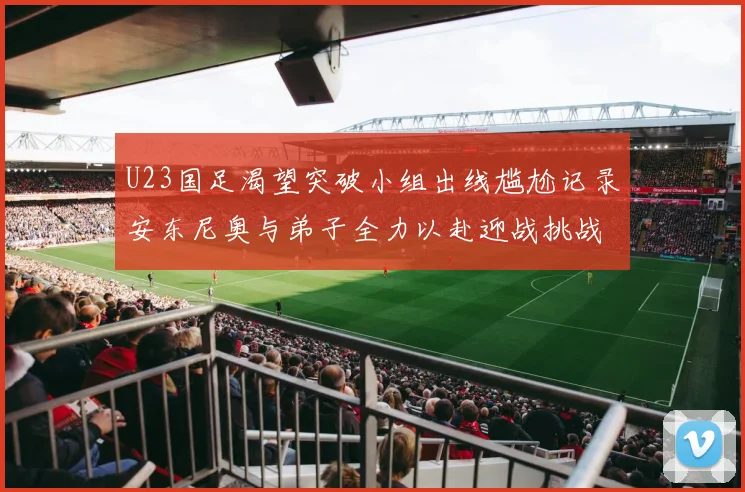 U23国足渴望突破小组出线尴尬记录安东尼奥与弟子全力以赴迎战挑战